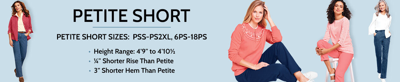 Petite Short Sizes: PSS-PS2XL, 6PS-18PS. Height Range: 4'9" to 4'10 1/2". 1/4" shorter rise than petite. 3" shorter hem than petite