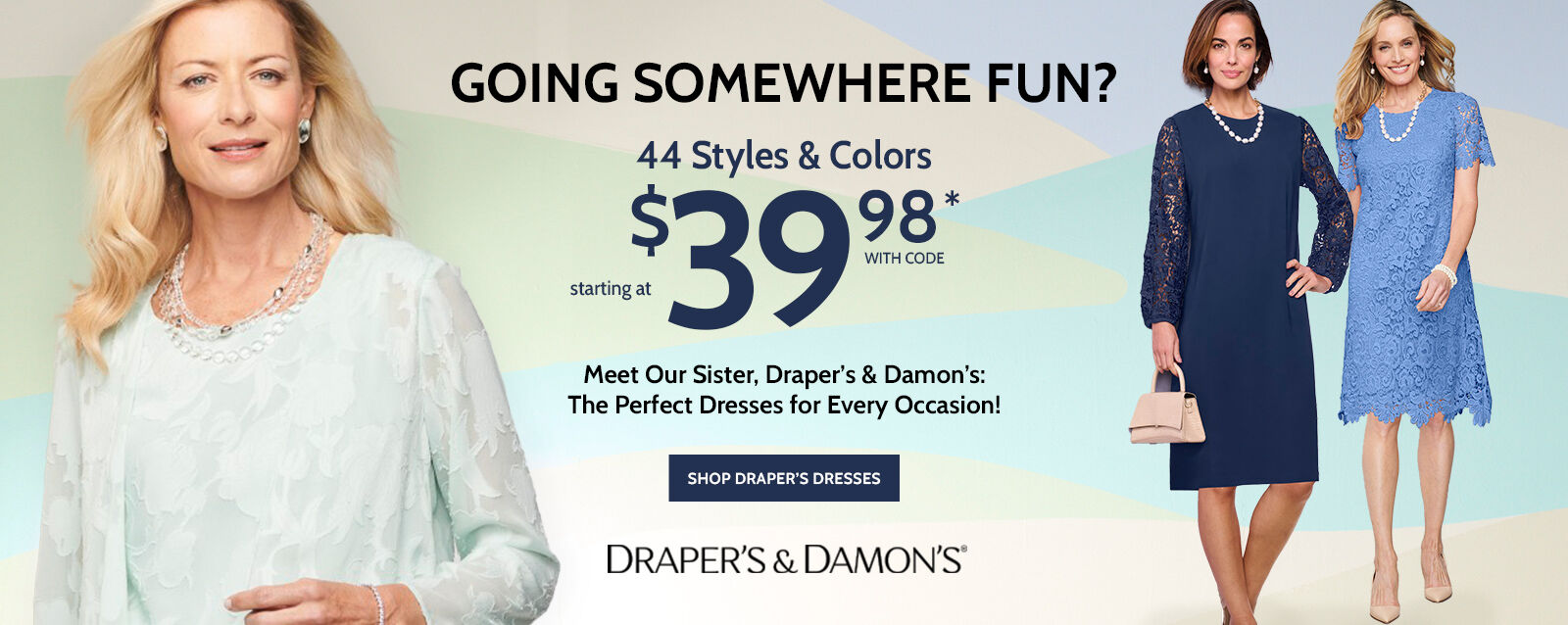 going somewhere fun? 44 styles & colors starting at $39.98* Meet our Sister, Draper's & Damon's: The perfect dresses for every occasion! shop draper's dresses draper's & damon's® *prices as marked. online only.