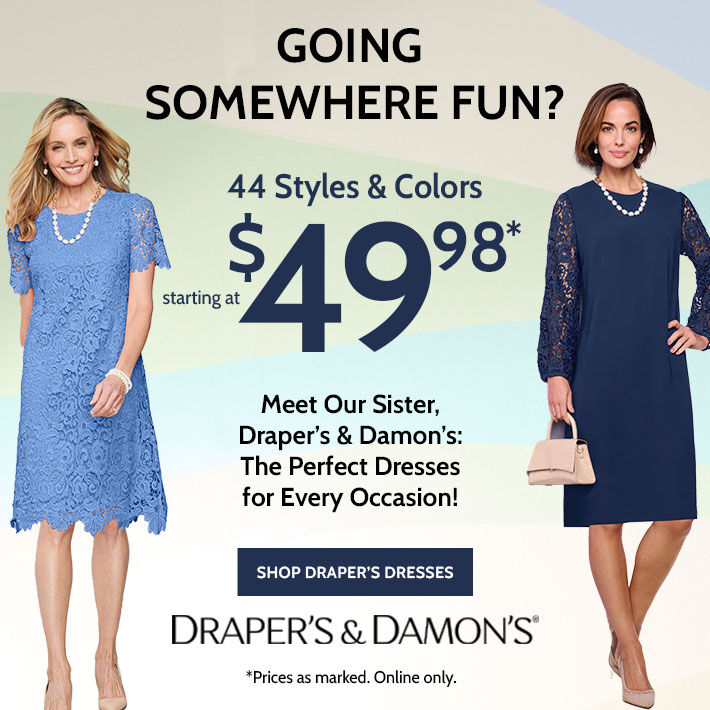 going somewhere fun? 44 styles & colors starting at $49.98* Meet our Sister, Draper's & Damon's: The perfect dresses for every occasion! shop draper's dresses draper's & damon's® *prices as marked. online only.