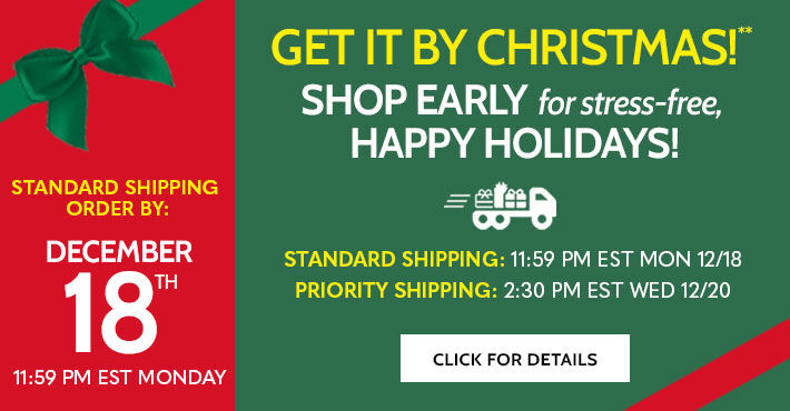 get it by christmas! shop early for stress-free, happy holidays! standard shipping order by: December 18th 11:59 PM EST Monday standard shipping: 11:59PM EST Mon 12/18 Priority Shipping: 2:30PM EST Wed 12/20 click for details