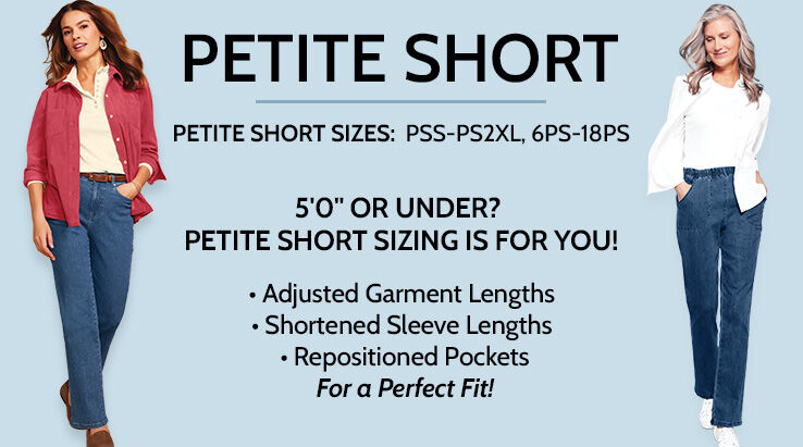 Petite Short Sizes: PSS-PS2XL, 6PS-18PS. Height Range: 4'9" to 4'10 1/2". 1/4" shorter rise than petite. 3" shorter hem than petite