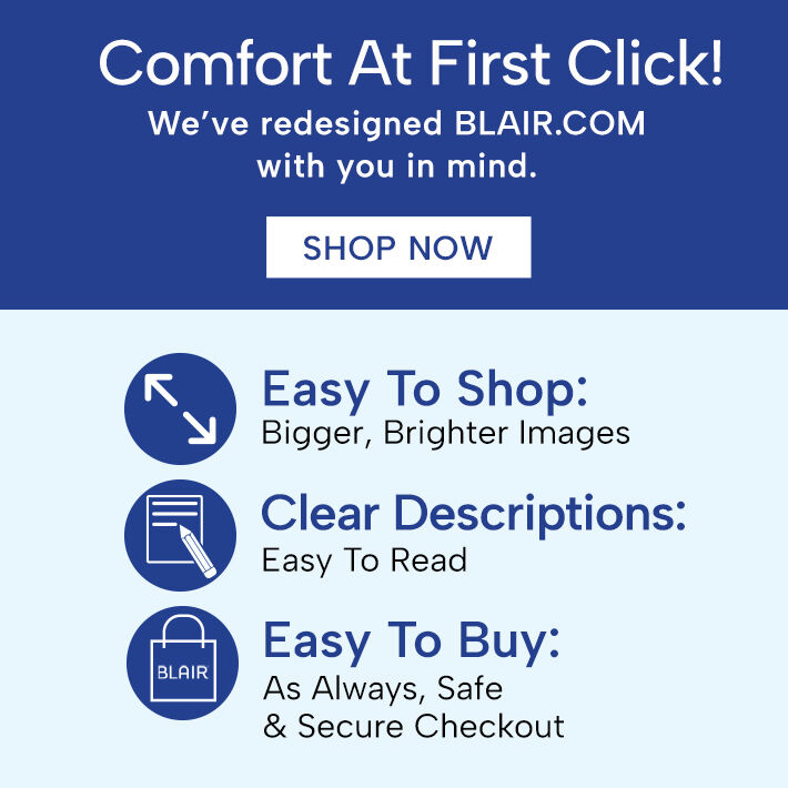 comfort at first click! we've redesigned blair.com with you in mind. shop now easy to shop: bigger, brighter images clear descriptions: easy to read easy to buy: as always, safe * secure checkout