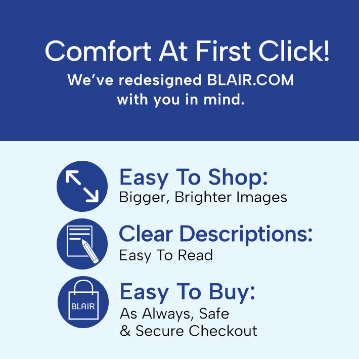 comfort at first click! we've redesigned blair.com with you in mind. shop now easy to shop: bigger, brighter images clear descriptions: easy to read easy to buy: as always, safe * secure checkout