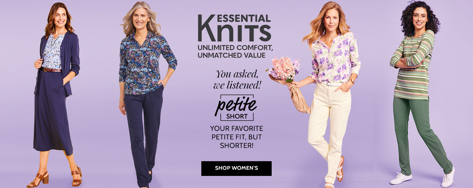 essential knits unlimited comfort, unmatched value you asked, we listened! petite short your favorite petite fit, but shorter! shop women's