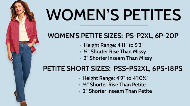 Women's Petite Sizes: PS-P2XL, 6P-20P. Height Range: 4'11" to 5'3". 1/2" shorter rise than missy. 2" shorter hem than missy. Petite Short Sizes: PSS-PS2XL, 6PS-18PS. Height range: 4'9" to 4'10 1/2". 1/2" shorter rise than petite. 2" shorter hem than petite