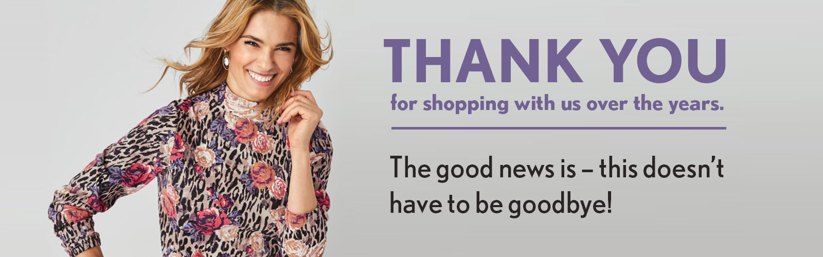 Thank you for shopping with us over the years. The good news is - this doesn't have to be goodbye!