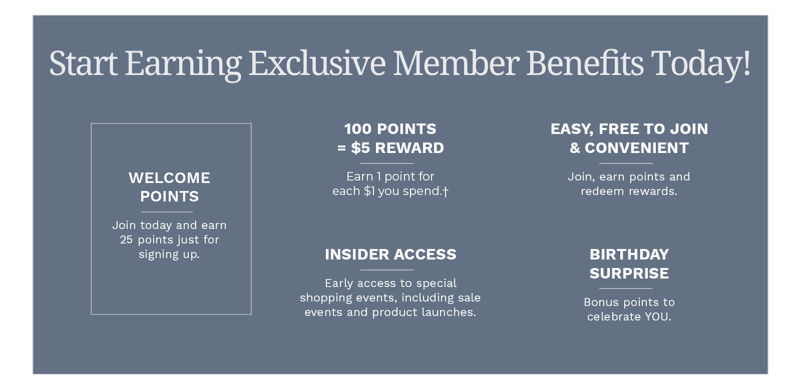 Start earning Exclusive Member Benefits today! Welcome Points: Join today and earn 25 points just for signing up. 100 Points = $5 Reward: Earn 1 point for each $1 you spend.† Easy, Free to Join & Convenient: Join, earn points and redeem rewards. Insider Access: Early access to special shopping events, including sale events and product launches. Birthday Surprise: Bonus points to celebrate YOU. Thank you for being a part of the Blair family. We're looking forward to having you join the club! Join for Free