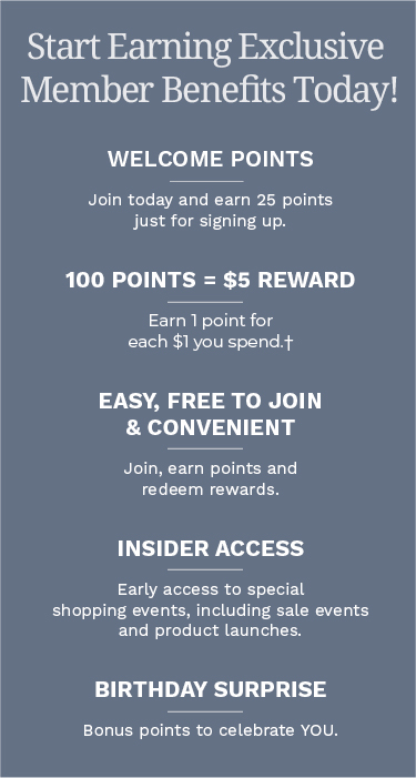 Start earning Exclusive Member Benefits today! Welcome Points: Join today and earn 25 points just for signing up. 100 Points = $5 Reward: Earn 1 point for each $1 you spend.† Easy, Free to Join & Convenient: Join, earn points and redeem rewards. Insider Access: Early access to special shopping events, including sale events and product launches. Birthday Surprise: Bonus points to celebrate YOU.