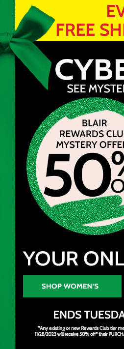 Extended Cyber Monday! everyone gets free shipping no minimum! blair rewards club mystery offer†† 50% off* or non-rewards club members 40% off* your online ourchase! includes clearance! shop women's Extended! ends tuesday, 11/28/23 | use code: B4QBQ ††any existing or new rewards club member who is signed into their account and places a Blair order with promo code B4QBQ on 11/28/23 will receive 50% off* their purchase plus free shipping no minimum see full rewards clib terms and conditions